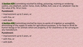 3.Section-429:Committing mischief by killing, poisoning, maiming or rendering
useless, any elephant, camel, horse, mule, buffalo, bull, cow or ox, whatever may be
the value of Rs. 50 or more.
Punishment:
• Imprisonment up to 5 years, or
• with fine, or
• with both.
4.Section-430:Committing mischief by injury to works of irrigation or wrongfully
diminishing of the supply of water for agricultural purposes, or for food or drink for
human beings or for animals which are property, or for cleanliness or for carrying on
any manufacture.
Punishment:
• imprisonment up to 5 years, or
• with fine, or
• with both.
 