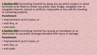 5.Section-431:Committing mischief by doing any act which renders or which
he knows to be likely to render any public road, bridge, navigable river or
navigable channel, natural or artificial, impassable or less safe for traveling
or conveying property.
Punishment:
• imprisonment up to 5 years, or
• with fine, or
• with both.
6.Section-432:Committing mischief by causing an inundation or an
obstruction to any public drainage attended with injury or damage.
Punishment:
• imprisonment up to 5 years, or
• with fine, or
• with both.
 