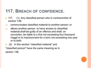 117. BREACH OF CONFIDENCE.
   117. (1) Any classified person who in contravention of
    section 138-
(a)   communicates classified material to another person; or
(b)   allows another person to have access to classified
      material,shall be guilty of an offence and shall, on
      conviction, be liable to a fine not exceeding four thousand
      ringgit or to imprisonment for a term not exceeding one year
      or to both.
 (2) In this section "classified material" and

"classified person" have the same meaning as in
section 138.
 