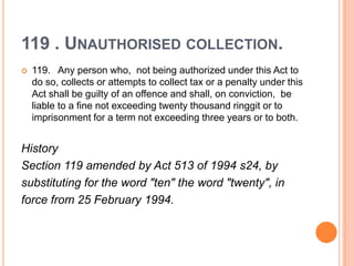 119 . UNAUTHORISED COLLECTION.
   119. Any person who, not being authorized under this Act to
    do so, collects or attempts to collect tax or a penalty under this
    Act shall be guilty of an offence and shall, on conviction, be
    liable to a fine not exceeding twenty thousand ringgit or to
    imprisonment for a term not exceeding three years or to both.


History
Section 119 amended by Act 513 of 1994 s24, by
substituting for the word "ten" the word "twenty", in
force from 25 February 1994.
 