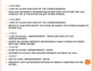    113(1)(a)
   1,000 to 10,000 and 200% of tax undercharged
   Give any incorrect information in matters affecting the tax
    liability of a taxpayer or any other person.

   113(1)(b)
   1,000 to 10,000 and 200% of tax undercharged
   Wilfully and with intent to evade or assist any other person to
    evade tax.

   114(1)
   1,000 to 20,000 / imprisonment / both and 300% of tax
    undercharged
   Assist or advise (without reasonable care) others to under
    declare their income.
   114(1A)
   2,000 to 20,000 /imprisonment / both
   Attempt to leave the country without payment of tax.
   115(1)
   200 to 2,000 /imprisonment / both
   Obstruct any authorized officer of IRBM in carrying out his
    duties.
 