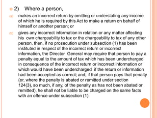      2)   Where a person,
(a)    makes an incorrect return by omitting or understating any income
       of which he is required by this Act to make a return on behalf of
       himself or another person; or
(b)    gives any incorrect information in relation or any matter affecting
       his own chargeability to tax or the chargeability to tax of any other
       person, then, if no prosecution under subsection (1) has been
       instituted in respect of the incorrect return or incorrect
       information, the Director General may require that person to pay a
       penalty equal to the amount of tax which has been undercharged
       in consequence of the incorrect return or incorrect information or
       which would have been undercharged if the return or information
       had been accepted as correct; and, if that person pays that penalty
       (or, where the penalty is abated or remitted under section
       124(3), so much, if any, of the penalty as has not been abated or
       remitted), he shall not be liable to be charged on the same facts
       with an offence under subsection (1).
 