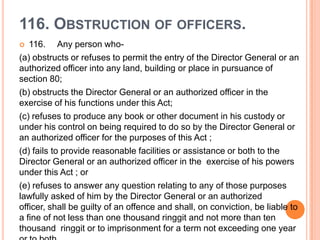 116. OBSTRUCTION OF OFFICERS.
  116. Any person who-
(a) obstructs or refuses to permit the entry of the Director General or an
authorized officer into any land, building or place in pursuance of
section 80;
(b) obstructs the Director General or an authorized officer in the
exercise of his functions under this Act;
(c) refuses to produce any book or other document in his custody or
under his control on being required to do so by the Director General or
an authorized officer for the purposes of this Act ;
(d) fails to provide reasonable facilities or assistance or both to the
Director General or an authorized officer in the exercise of his powers
under this Act ; or
(e) refuses to answer any question relating to any of those purposes
lawfully asked of him by the Director General or an authorized
officer, shall be guilty of an offence and shall, on conviction, be liable to
a fine of not less than one thousand ringgit and not more than ten
thousand ringgit or to imprisonment for a term not exceeding one year
 