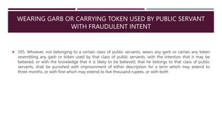 WEARING GARB OR CARRYING TOKEN USED BY PUBLIC SERVANT
WITH FRAUDULENT INTENT
 205. Whoever, not belonging to a certain class of public servants, wears any garb or carries any token
resembling any garb or token used by that class of public servants, with the intention that it may be
believed, or with the knowledge that it is likely to be believed, that he belongs to that class of public
servants, shall be punished with imprisonment of either description for a term which may extend to
three months, or with fine which may extend to five thousand rupees, or with both
 