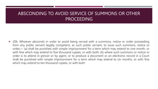 ABSCONDING TO AVOID SERVICE OF SUMMONS OR OTHER
PROCEEDING
 206. Whoever absconds in order to avoid being served with a summons, notice or order proceeding
from any public servant legally competent, as such public servant, to issue such summons, notice or
order,–– (a) shall be punished with simple imprisonment for a term which may extend to one month, or
with fine which may extend to five thousand rupees, or with both; (b) where such summons or notice or
order is to attend in person or by agent, or to produce a document or an electronic record in a Court
shall be punished with simple imprisonment for a term which may extend to six months, or with fine
which may extend to ten thousand rupees, or with both
 
