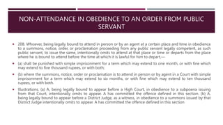 NON-ATTENDANCE IN OBEDIENCE TO AN ORDER FROM PUBLIC
SERVANT
 208. Whoever, being legally bound to attend in person or by an agent at a certain place and time in obedience
to a summons, notice, order, or proclamation proceeding from any public servant legally competent, as such
public servant, to issue the same, intentionally omits to attend at that place or time or departs from the place
where he is bound to attend before the time at which it is lawful for him to depart,––
 (a) shall be punished with simple imprisonment for a term which may extend to one month, or with fine which
may extend to five thousand rupees, or with both;
 (b) where the summons, notice, order or proclamation is to attend in person or by agent in a Court with simple
imprisonment for a term which may extend to six months, or with fine which may extend to ten thousand
rupees, or with both.
 Illustrations. (a) A, being legally bound to appear before a High Court, in obedience to a subpoena issuing
from that Court, intentionally omits to appear. A has committed the offence defined in this section. (b) A,
being legally bound to appear before a District Judge, as a witness, in obedience to a summons issued by that
District Judge intentionally omits to appear. A has committed the offence defined in this section
 