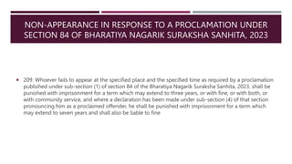 NON-APPEARANCE IN RESPONSE TO A PROCLAMATION UNDER
SECTION 84 OF BHARATIYA NAGARIK SURAKSHA SANHITA, 2023
 209. Whoever fails to appear at the specified place and the specified time as required by a proclamation
published under sub-section (1) of section 84 of the Bharatiya Nagarik Suraksha Sanhita, 2023, shall be
punished with imprisonment for a term which may extend to three years, or with fine, or with both, or
with community service, and where a declaration has been made under sub-section (4) of that section
pronouncing him as a proclaimed offender, he shall be punished with imprisonment for a term which
may extend to seven years and shall also be liable to fine
 