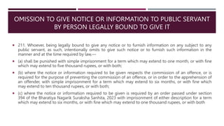 OMISSION TO GIVE NOTICE OR INFORMATION TO PUBLIC SERVANT
BY PERSON LEGALLY BOUND TO GIVE IT
 211. Whoever, being legally bound to give any notice or to furnish information on any subject to any
public servant, as such, intentionally omits to give such notice or to furnish such information in the
manner and at the time required by law,––
 (a) shall be punished with simple imprisonment for a term which may extend to one month, or with fine
which may extend to five thousand rupees, or with both;
 (b) where the notice or information required to be given respects the commission of an offence, or is
required for the purpose of preventing the commission of an offence, or in order to the apprehension of
an offender, with simple imprisonment for a term which may extend to six months, or with fine which
may extend to ten thousand rupees, or with both;
 (c) where the notice or information required to be given is required by an order passed under section
394 of the Bharatiya Nagarik Suraksha Sanhita, 2023 with imprisonment of either description for a term
which may extend to six months, or with fine which may extend to one thousand rupees, or with both
 