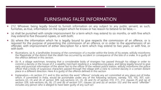 FURNISHING FALSE INFORMATION
 212. Whoever, being legally bound to furnish information on any subject to any public servant, as such,
furnishes, as true, information on the subject which he knows or has reason to believe to be false,––
 (a) shall be punished with simple imprisonment for a term which may extend to six months, or with fine which
may extend to five thousand rupees, or with both;
 (b) where the information which he is legally bound to give respects the commission of an offence, or is
required for the purpose of preventing the commission of an offence, or in order to the apprehension of an
offender, with imprisonment of either description for a term which may extend to two years, or with fine, or
with both
 Illustrations. (a) A, a landholder, knowing of the commission of a murder within the limits of his estate, wilfully misinforms
the Magistrate of the district that the death has occurred by accident in consequence of the bite of a snake. A is guilty of
the offence defined in this section.
 (b) A, a village watchman, knowing that a considerable body of strangers has passed through his village in order to
commit a dacoity in the house of Z, a wealthy merchant residing in a neighbouring place, and being legally bound to give
early and punctual information of the above fact to the officer of the nearest police station, wilfully misinforms the police
officer that a body of suspicious characters passed through the village with a view to commit dacoity in a certain distant
place in a different direction. Here A is guilty of the offence defined in this section
 Explanation.—In section 211 and in this section the word “offence” include any act committed at any place out of India,
which, if committed in India, would be punishable under any of the following sections, namely, 103, 105, 307, sub-
sections (2), (3) and (4) of section 309, sub-sections (2), (3), (4) and (5) of section 310, 311, 312, clauses (f) and (g) of
section 326, sub-sections (4), (6), (7) and (8) of section 331, clauses (a) and (b) of section 332 and the word “offender”
includes any person who is alleged to have been guilty of any such act
 