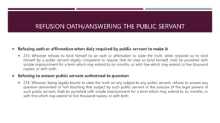 REFUSION OATH/ANSWERING THE PUBLIC SERVANT
 Refusing oath or affirmation when duly required by public servant to make it
 213. Whoever refuses to bind himself by an oath or affirmation to state the truth, when required so to bind
himself by a public servant legally competent to require that he shall so bind himself, shall be punished with
simple imprisonment for a term which may extend to six months, or with fine which may extend to five thousand
rupees, or with both.
 Refusing to answer public servant authorised to question
 214. Whoever, being legally bound to state the truth on any subject to any public servant, refuses to answer any
question demanded of him touching that subject by such public servant in the exercise of the legal powers of
such public servant, shall be punished with simple imprisonment for a term which may extend to six months, or
with fine which may extend to five thousand rupees, or with both
 