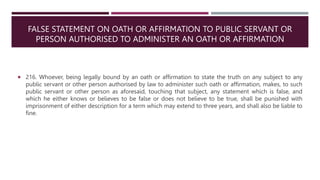 FALSE STATEMENT ON OATH OR AFFIRMATION TO PUBLIC SERVANT OR
PERSON AUTHORISED TO ADMINISTER AN OATH OR AFFIRMATION
 216. Whoever, being legally bound by an oath or affirmation to state the truth on any subject to any
public servant or other person authorised by law to administer such oath or affirmation, makes, to such
public servant or other person as aforesaid, touching that subject, any statement which is false, and
which he either knows or believes to be false or does not believe to be true, shall be punished with
imprisonment of either description for a term which may extend to three years, and shall also be liable to
fine.
 