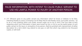 FALSE INFORMATION, WITH INTENT TO CAUSE PUBLIC SERVANT TO
USE HIS LAWFUL POWER TO INJURY OF ANOTHER PERSON
 217. Whoever gives to any public servant any information which he knows or believes to be false,
intending thereby to cause, or knowing it to be likely that he will thereby cause, such public servant— (a)
to do or omit anything which such public servant ought not to do or omit if the true state of facts
respecting which such information is given were known by him; or (b) to use the lawful power of such
public servant to the injury or annoyance of any person, shall be punished with imprisonment of either
description for a term which may extend to one year, or with fine which may extend to ten thousand
rupees, or with both
 
