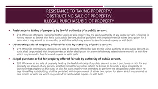 RESISTANCE TO TAKING PROPERTY/
OBSTRUCTING SALE OF PROPERTY/
ILLEGAL PURCHASE/BID OF PROPERTY
 Resistance to taking of property by lawful authority of a public servant.
 218. Whoever offers any resistance to the taking of any property by the lawful authority of any public servant, knowing or
having reason to believe that he is such public servant, shall be punished with imprisonment of either description for a
term which may extend to six months, or with fine which may extend to ten thousand rupees, or with both.
 Obstructing sale of property offered for sale by authority of public servant.
 219. Whoever intentionally obstructs any sale of property offered for sale by the lawful authority of any public servant, as
such, shall be punished with imprisonment of either description for a term which may extend to one month, or with fine
which may extend to five thousand rupees, or with both
 Illegal purchase or bid for property offered for sale by authority of public servant.
 220. Whoever, at any sale of property held by the lawful authority of a public servant, as such, purchases or bids for any
property on account of any person, whether himself or any other, whom he knows to be under a legal incapacity to
purchase that property at that sale, or bids for such property not intending to perform the obligations under which he
lays himself by such bidding, shall be punished with imprisonment of either description for a term which may extend to
one month, or with fine which may extend to two hundred rupees, or with both
 