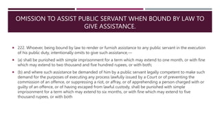 OMISSION TO ASSIST PUBLIC SERVANT WHEN BOUND BY LAW TO
GIVE ASSISTANCE.
 222. Whoever, being bound by law to render or furnish assistance to any public servant in the execution
of his public duty, intentionally omits to give such assistance,––
 (a) shall be punished with simple imprisonment for a term which may extend to one month, or with fine
which may extend to two thousand and five hundred rupees, or with both;
 (b) and where such assistance be demanded of him by a public servant legally competent to make such
demand for the purposes of executing any process lawfully issued by a Court or of preventing the
commission of an offence, or suppressing a riot, or affray, or of apprehending a person charged with or
guilty of an offence, or of having escaped from lawful custody, shall be punished with simple
imprisonment for a term which may extend to six months, or with fine which may extend to five
thousand rupees, or with both
 