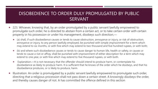 DISOBEDIENCE TO ORDER DULY PROMULGATED BY PUBLIC
SERVANT
 223. Whoever, knowing that, by an order promulgated by a public servant lawfully empowered to
promulgate such order, he is directed to abstain from a certain act, or to take certain order with certain
property in his possession or under his management, disobeys such direction,––
 (a) shall, if such disobedience causes or tends to cause obstruction, annoyance or injury, or risk of obstruction,
annoyance or injury, to any person lawfully employed, be punished with simple imprisonment for a term which
may extend to six months, or with fine which may extend to two thousand and five hundred rupees, or with both;
 (b) and where such disobedience causes or tends to cause danger to human life, health or safety, or causes or
tends to cause a riot or affray, shall be punished with imprisonment of either description for a term which may
extend to one year, or with fine which may extend to five thousand rupees, or with both.
 Explanation.—It is not necessary that the offender should intend to produce harm, or contemplate his
disobedience as likely to produce harm. It is sufficient that he knows of the order which he disobeys, and that his
disobedience produces, or is likely to produce, harm.
 Illustration. An order is promulgated by a public servant lawfully empowered to promulgate such order,
directing that a religious procession shall not pass down a certain street. A knowingly disobeys the order,
and thereby causes danger of riot. A has committed the offence defined in this section
 