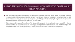 PUBLIC SERVANT DISOBEYING LAW, WITH INTENT TO CAUSE INJURY
TO ANY PERSON.
 198. Whoever, being a public servant, knowingly disobeys any direction of the law as to the way in which
he is to conduct himself as such public servant, intending to cause, or knowing it to be likely that he will
by such disobedience, cause injury to any person, shall be punished with simple imprisonment for a term
which may extend to one year, or with fine, or with both
 Illustration. A, being an officer directed by law to take property in execution, in order to satisfy a decree
pronounced in Z’s favour by a Court, knowingly disobeys that direction of law, with the knowledge that
he is likely thereby to cause injury to Z. A has committed the offence defined in this section
 
