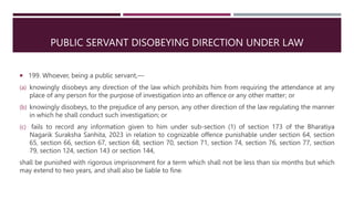PUBLIC SERVANT DISOBEYING DIRECTION UNDER LAW
 199. Whoever, being a public servant,—
(a) knowingly disobeys any direction of the law which prohibits him from requiring the attendance at any
place of any person for the purpose of investigation into an offence or any other matter; or
(b) knowingly disobeys, to the prejudice of any person, any other direction of the law regulating the manner
in which he shall conduct such investigation; or
(c) fails to record any information given to him under sub-section (1) of section 173 of the Bharatiya
Nagarik Suraksha Sanhita, 2023 in relation to cognizable offence punishable under section 64, section
65, section 66, section 67, section 68, section 70, section 71, section 74, section 76, section 77, section
79, section 124, section 143 or section 144,
shall be punished with rigorous imprisonment for a term which shall not be less than six months but which
may extend to two years, and shall also be liable to fine.
 