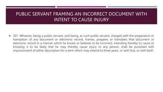 PUBLIC SERVANT FRAMING AN INCORRECT DOCUMENT WITH
INTENT TO CAUSE INJURY
 201. Whoever, being a public servant, and being, as such public servant, charged with the preparation or
translation of any document or electronic record, frames, prepares or translates that document or
electronic record in a manner which he knows or believes to be incorrect, intending thereby to cause or
knowing it to be likely that he may thereby cause injury to any person, shall be punished with
imprisonment of either description for a term which may extend to three years, or with fine, or with both.
 