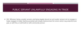 PUBLIC SERVANT UNLAWFULLY ENGAGING IN TRADE
 202. Whoever, being a public servant, and being legally bound as such public servant not to engage in
trade, engages in trade, shall be punished with simple imprisonment for a term which may extend to one
year, or with fine, or with both or with community service.
 