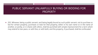 PUBLIC SERVANT UNLAWFULLY BUYING OR BIDDING FOR
PROPERTY
 203. Whoever, being a public servant, and being legally bound as such public servant, not to purchase or
bid for certain property, purchases or bids for that property, either in his own name or in the name of
another, or jointly, or in shares with others, shall be punished with simple imprisonment for a term which
may extend to two years, or with fine, or with both; and the property, if purchased, shall be confiscated
 