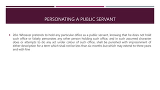 PERSONATING A PUBLIC SERVANT
 204. Whoever pretends to hold any particular office as a public servant, knowing that he does not hold
such office or falsely personates any other person holding such office, and in such assumed character
does or attempts to do any act under colour of such office, shall be punished with imprisonment of
either description for a term which shall not be less than six months but which may extend to three years
and with fine
 