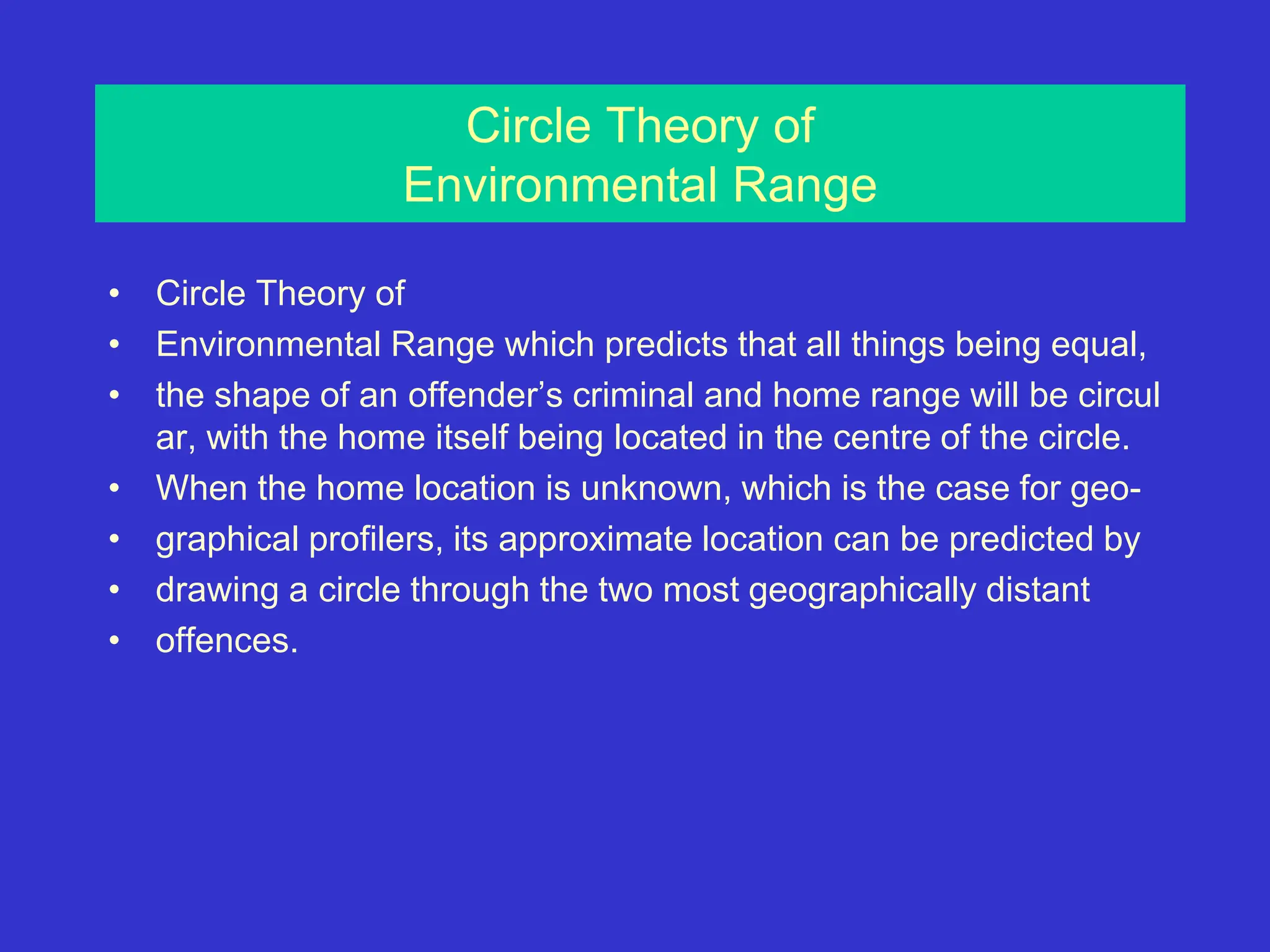 Circle Theory of
Environmental Range
• Circle Theory of
• Environmental Range which predicts that all things being equal,
• the shape of an offender’s criminal and home range will be circul
ar, with the home itself being located in the centre of the circle.
• When the home location is unknown, which is the case for geo-
• graphical profilers, its approximate location can be predicted by
• drawing a circle through the two most geographically distant
• offences.
 