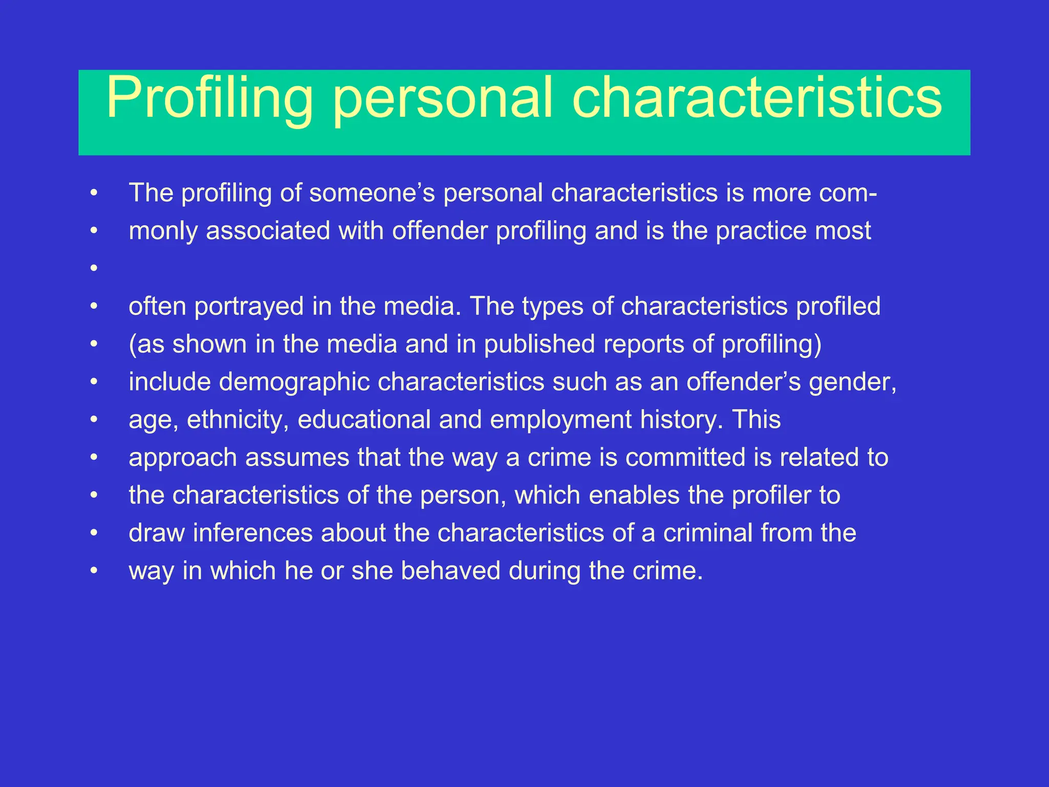 Profiling personal characteristics
• The profiling of someone’s personal characteristics is more com-
• monly associated with offender profiling and is the practice most
•
• often portrayed in the media. The types of characteristics profiled
• (as shown in the media and in published reports of profiling)
• include demographic characteristics such as an offender’s gender,
• age, ethnicity, educational and employment history. This
• approach assumes that the way a crime is committed is related to
• the characteristics of the person, which enables the profiler to
• draw inferences about the characteristics of a criminal from the
• way in which he or she behaved during the crime.
 