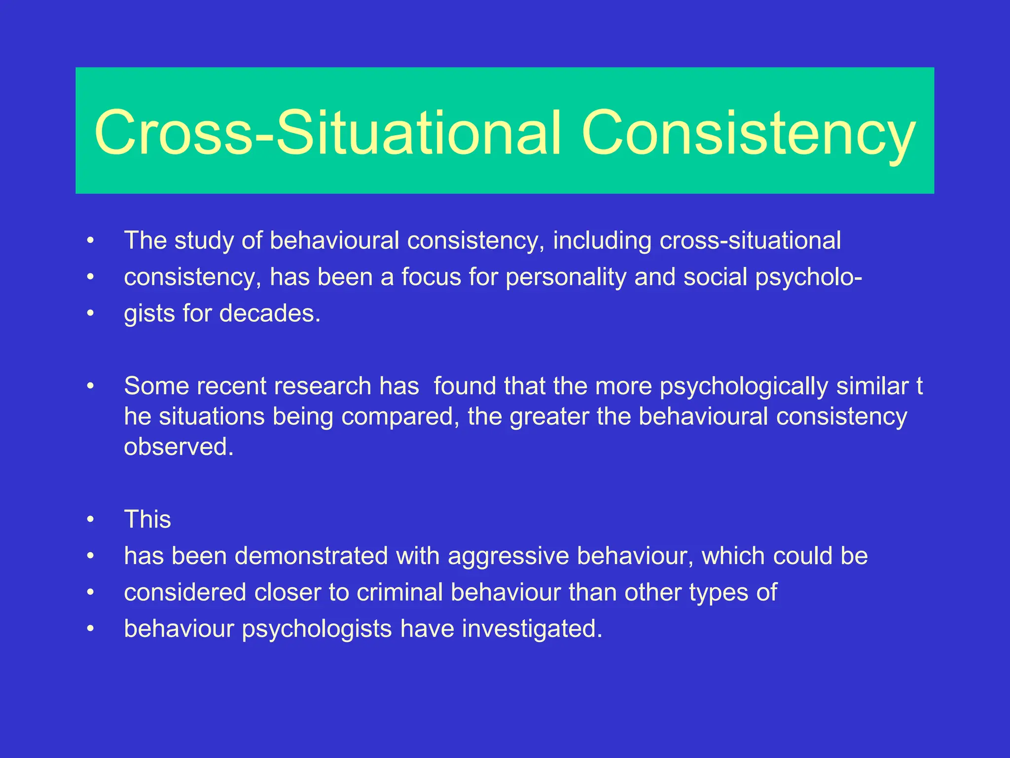 Cross-Situational Consistency
• The study of behavioural consistency, including cross-situational
• consistency, has been a focus for personality and social psycholo-
• gists for decades.
• Some recent research has found that the more psychologically similar t
he situations being compared, the greater the behavioural consistency
observed.
• This
• has been demonstrated with aggressive behaviour, which could be
• considered closer to criminal behaviour than other types of
• behaviour psychologists have investigated.
 