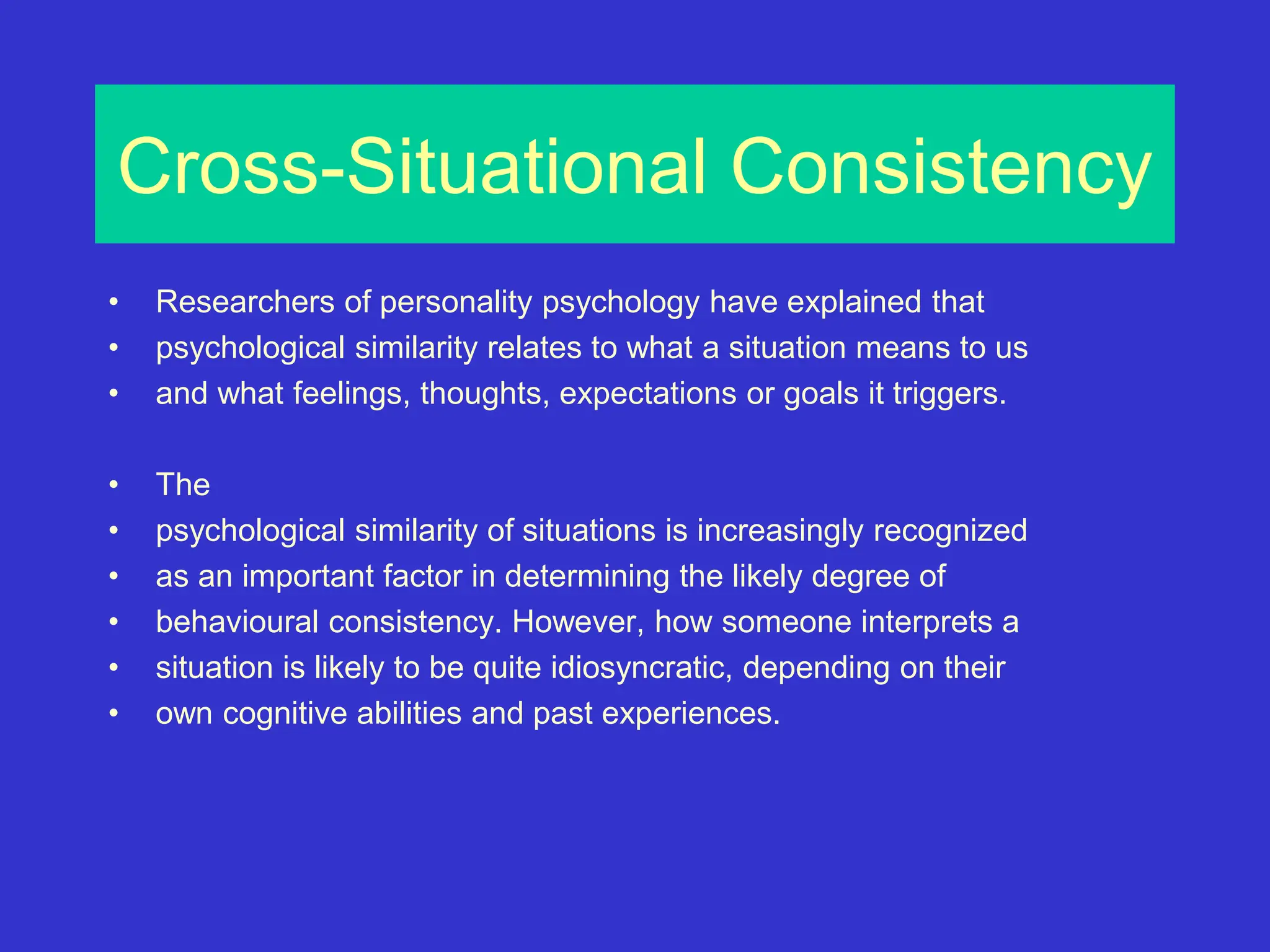 Cross-Situational Consistency
• Researchers of personality psychology have explained that
• psychological similarity relates to what a situation means to us
• and what feelings, thoughts, expectations or goals it triggers.
• The
• psychological similarity of situations is increasingly recognized
• as an important factor in determining the likely degree of
• behavioural consistency. However, how someone interprets a
• situation is likely to be quite idiosyncratic, depending on their
• own cognitive abilities and past experiences.
 