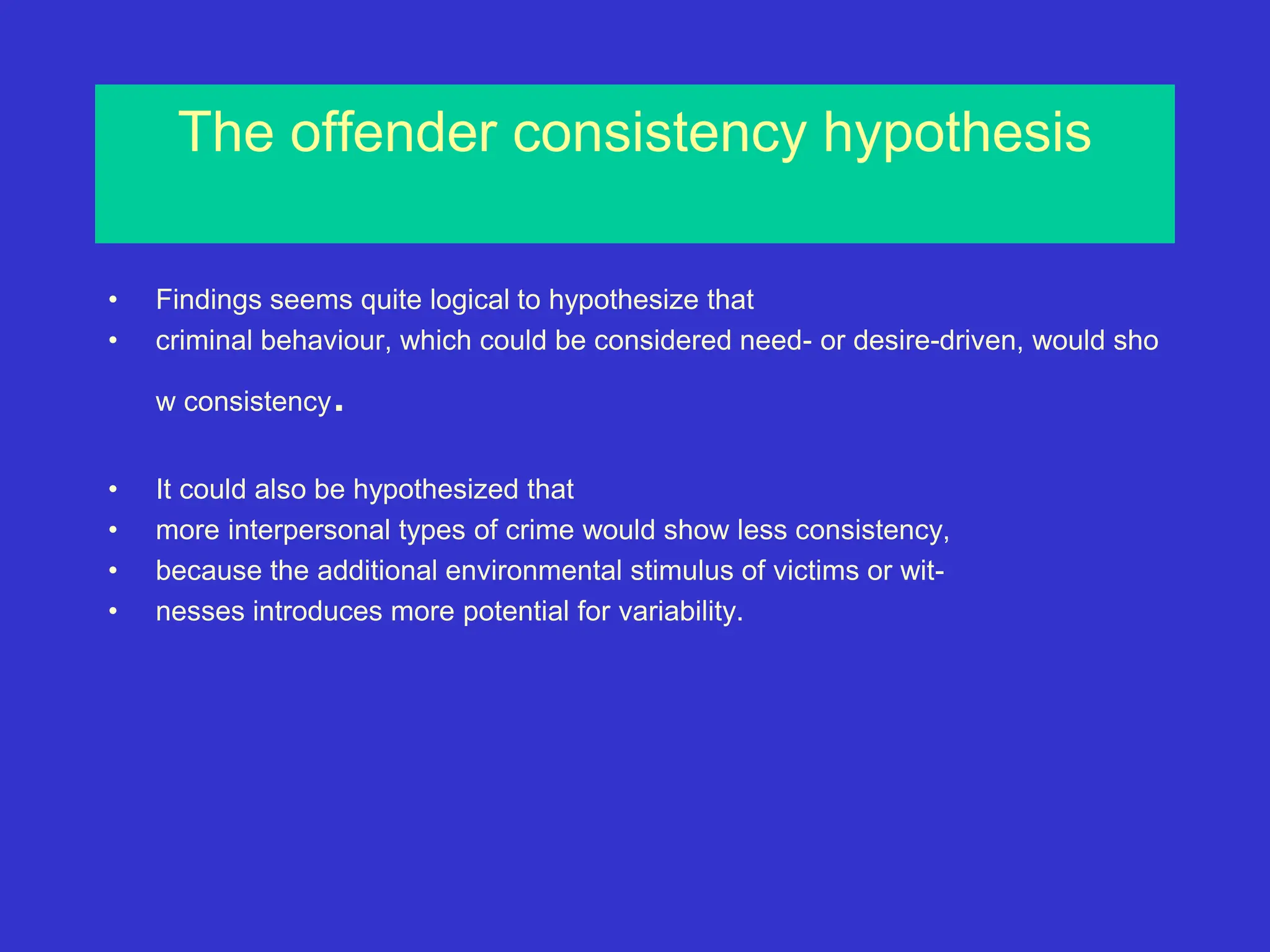 The offender consistency hypothesis
• Findings seems quite logical to hypothesize that
• criminal behaviour, which could be considered need- or desire-driven, would sho
w consistency.
• It could also be hypothesized that
• more interpersonal types of crime would show less consistency,
• because the additional environmental stimulus of victims or wit-
• nesses introduces more potential for variability.
 