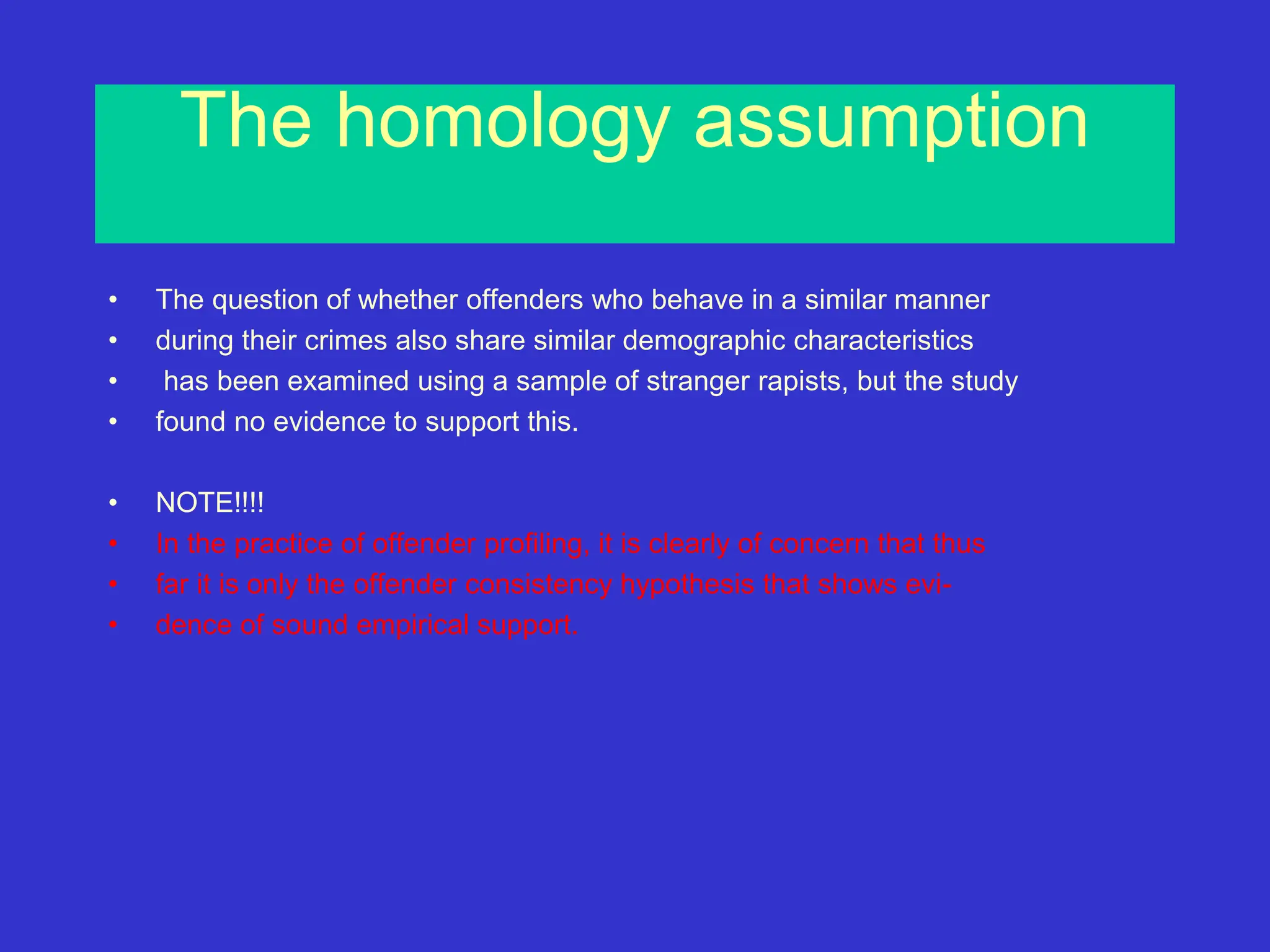 The homology assumption
• The question of whether offenders who behave in a similar manner
• during their crimes also share similar demographic characteristics
• has been examined using a sample of stranger rapists, but the study
• found no evidence to support this.
• NOTE!!!!
• In the practice of offender profiling, it is clearly of concern that thus
• far it is only the offender consistency hypothesis that shows evi-
• dence of sound empirical support.
 