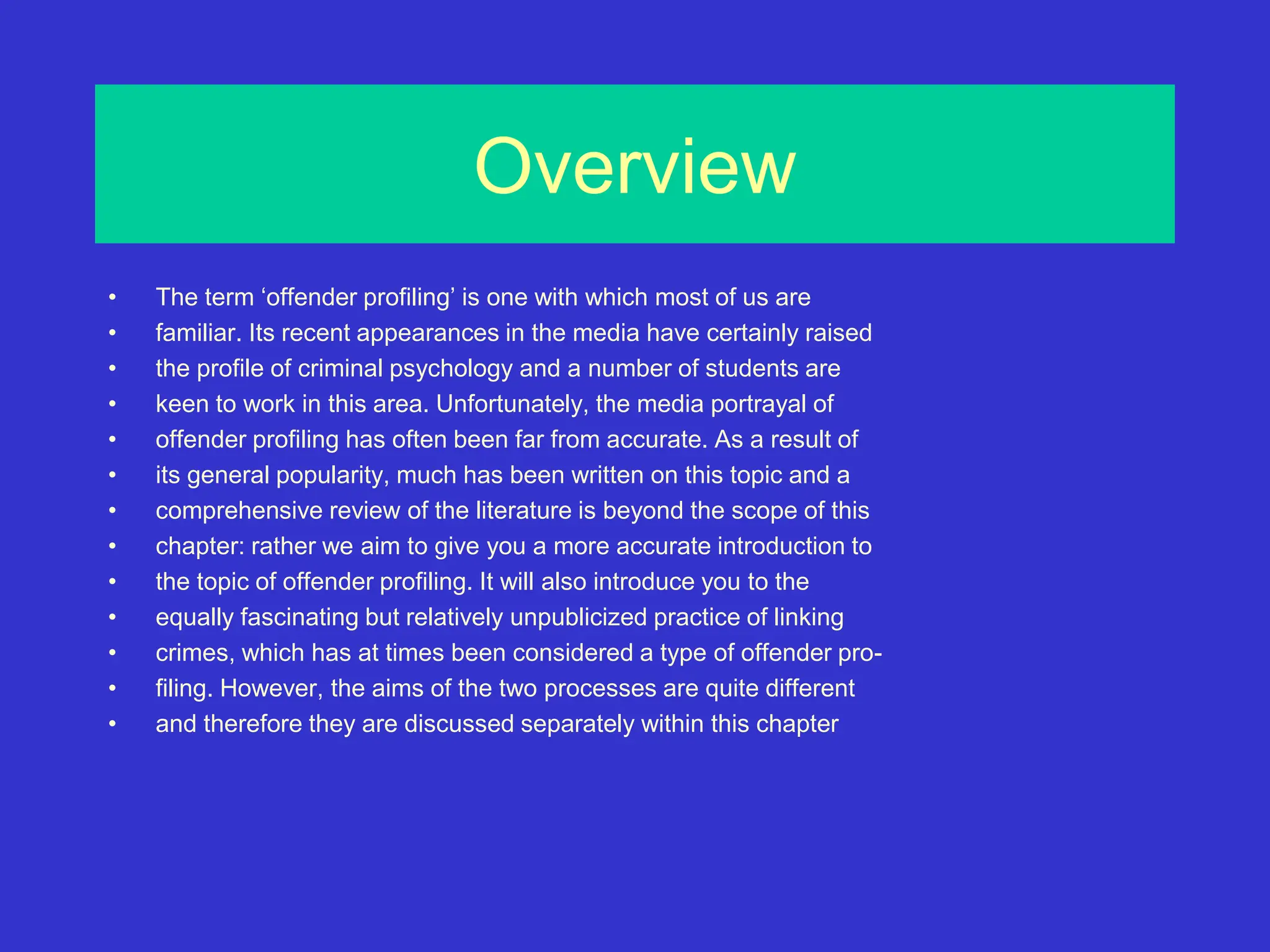 Overview
• The term ‘offender profiling’ is one with which most of us are
• familiar. Its recent appearances in the media have certainly raised
• the profile of criminal psychology and a number of students are
• keen to work in this area. Unfortunately, the media portrayal of
• offender profiling has often been far from accurate. As a result of
• its general popularity, much has been written on this topic and a
• comprehensive review of the literature is beyond the scope of this
• chapter: rather we aim to give you a more accurate introduction to
• the topic of offender profiling. It will also introduce you to the
• equally fascinating but relatively unpublicized practice of linking
• crimes, which has at times been considered a type of offender pro-
• filing. However, the aims of the two processes are quite different
• and therefore they are discussed separately within this chapter
 