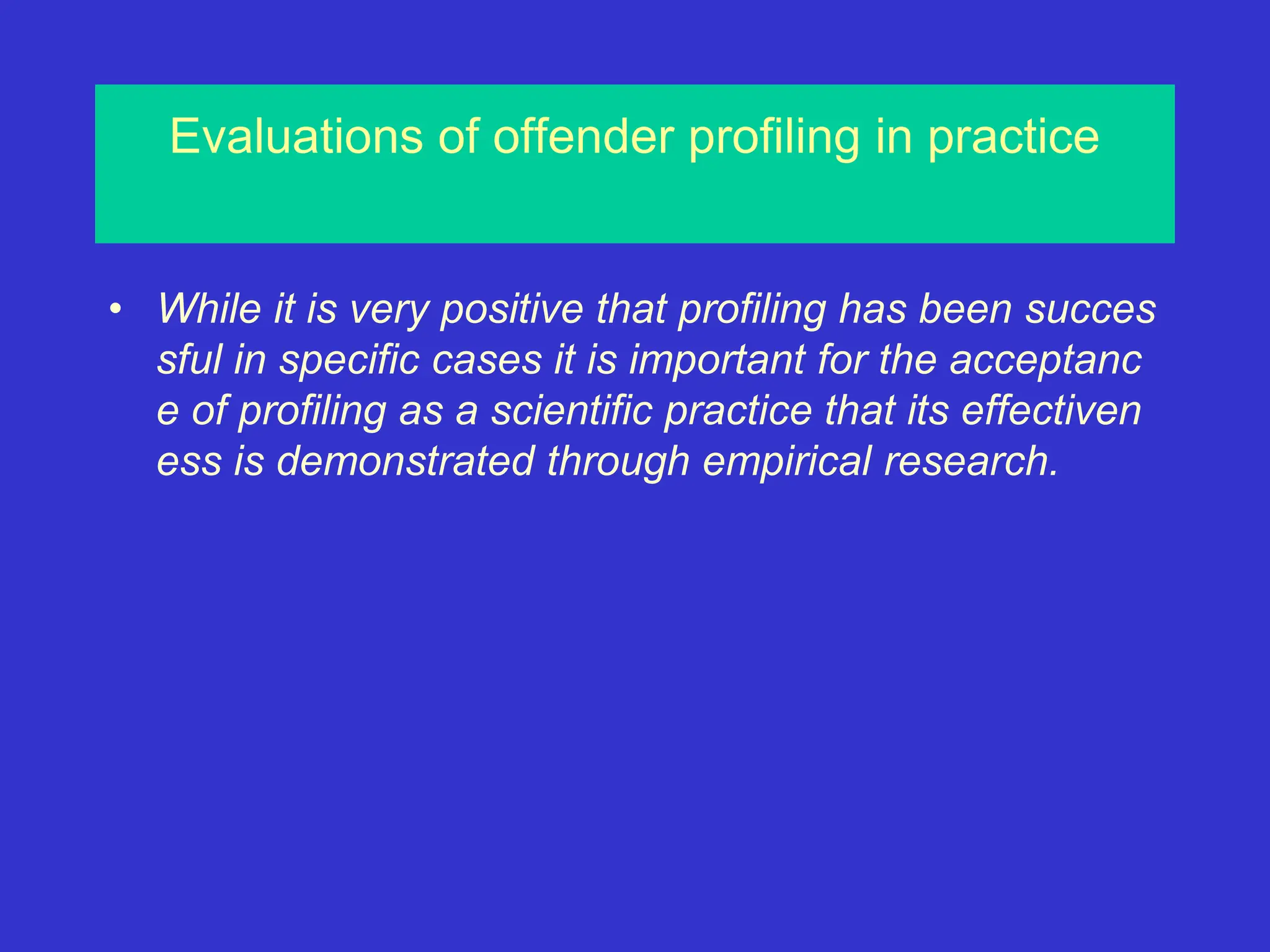 Evaluations of offender profiling in practice
• While it is very positive that profiling has been succes
sful in specific cases it is important for the acceptanc
e of profiling as a scientific practice that its effectiven
ess is demonstrated through empirical research.
 