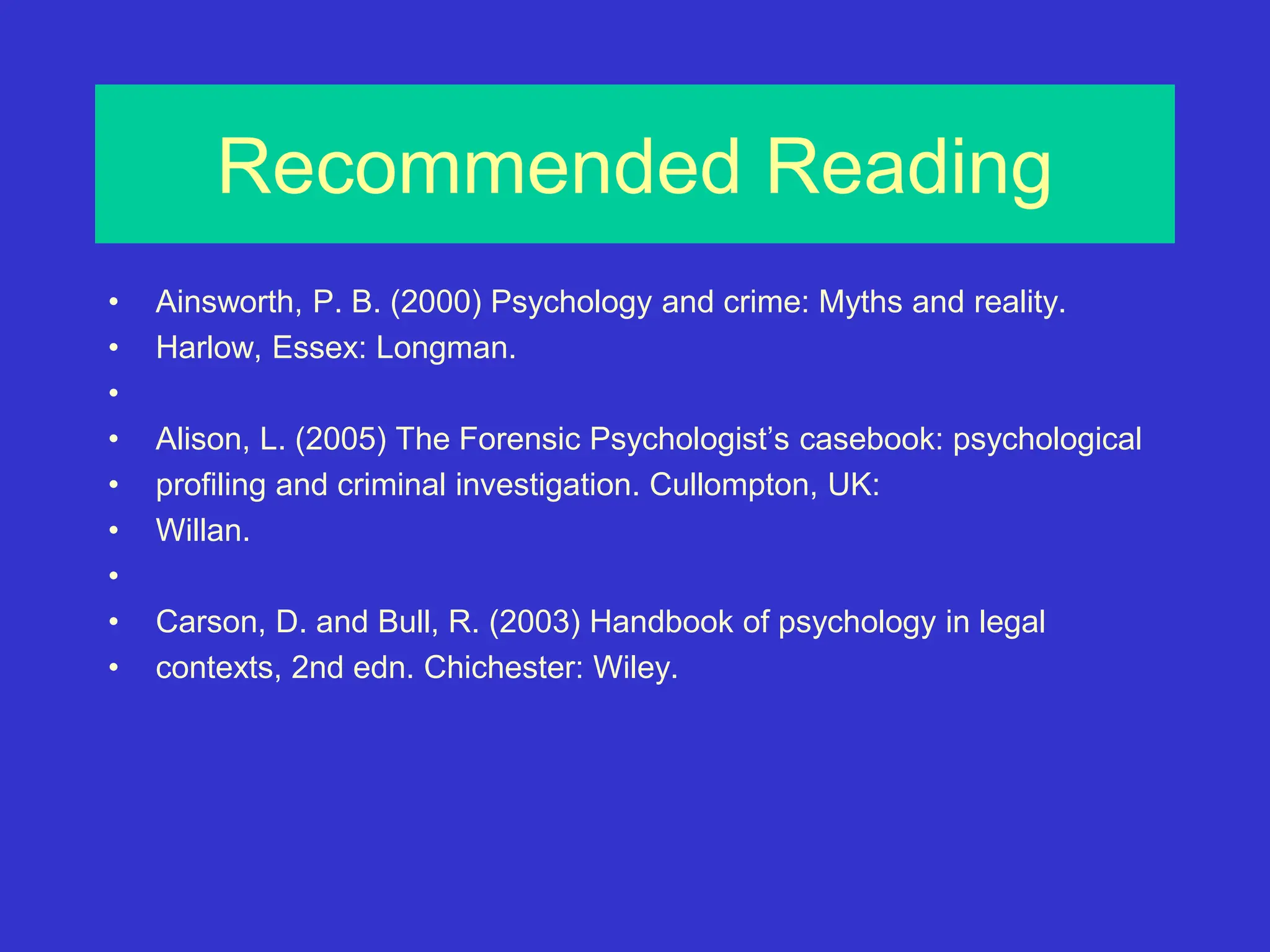 Recommended Reading
• Ainsworth, P. B. (2000) Psychology and crime: Myths and reality.
• Harlow, Essex: Longman.
•
• Alison, L. (2005) The Forensic Psychologist’s casebook: psychological
• profiling and criminal investigation. Cullompton, UK:
• Willan.
•
• Carson, D. and Bull, R. (2003) Handbook of psychology in legal
• contexts, 2nd edn. Chichester: Wiley.
 