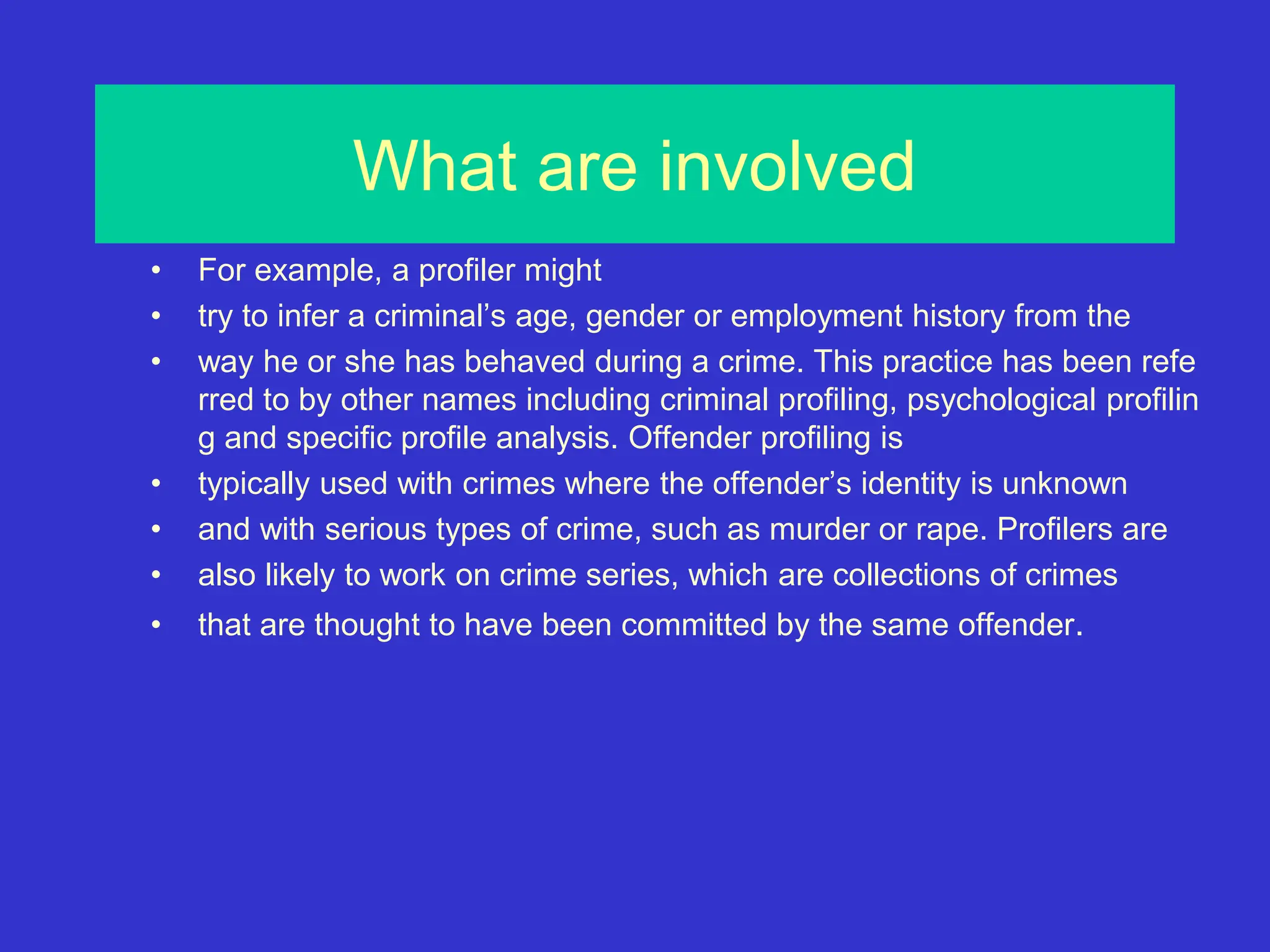 What are involved
• For example, a profiler might
• try to infer a criminal’s age, gender or employment history from the
• way he or she has behaved during a crime. This practice has been refe
rred to by other names including criminal profiling, psychological profilin
g and specific profile analysis. Offender profiling is
• typically used with crimes where the offender’s identity is unknown
• and with serious types of crime, such as murder or rape. Profilers are
• also likely to work on crime series, which are collections of crimes
• that are thought to have been committed by the same offender.
 