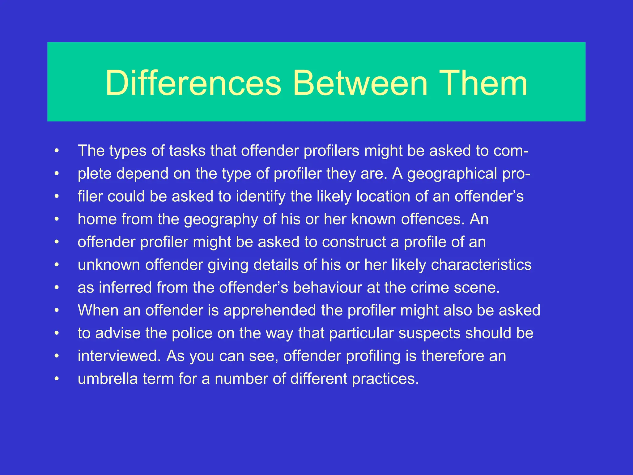 Differences Between Them
• The types of tasks that offender profilers might be asked to com-
• plete depend on the type of profiler they are. A geographical pro-
• filer could be asked to identify the likely location of an offender’s
• home from the geography of his or her known offences. An
• offender profiler might be asked to construct a profile of an
• unknown offender giving details of his or her likely characteristics
• as inferred from the offender’s behaviour at the crime scene.
• When an offender is apprehended the profiler might also be asked
• to advise the police on the way that particular suspects should be
• interviewed. As you can see, offender profiling is therefore an
• umbrella term for a number of different practices.
 