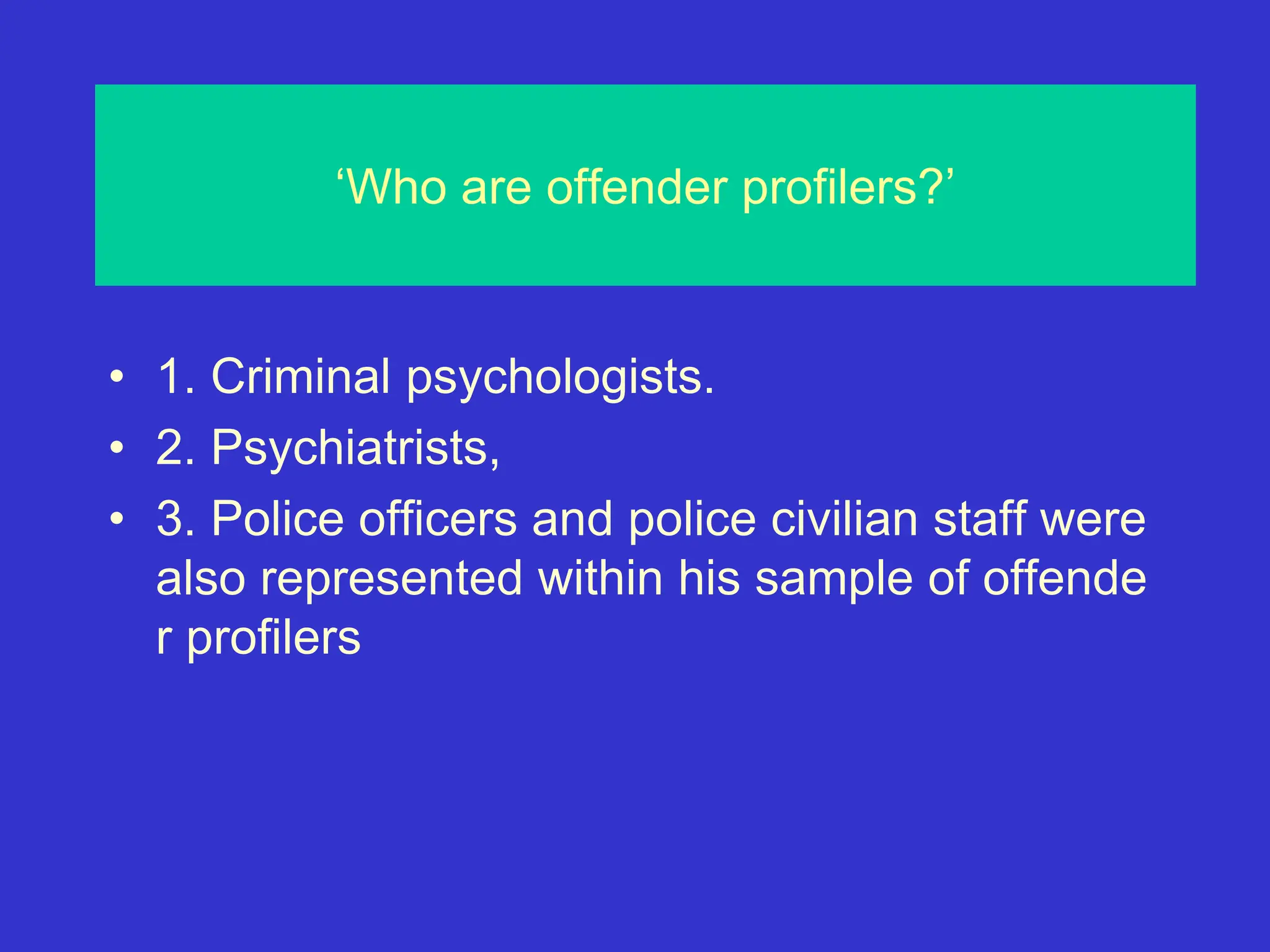 ‘Who are offender profilers?’
• 1. Criminal psychologists.
• 2. Psychiatrists,
• 3. Police officers and police civilian staff were
also represented within his sample of offende
r profilers
 