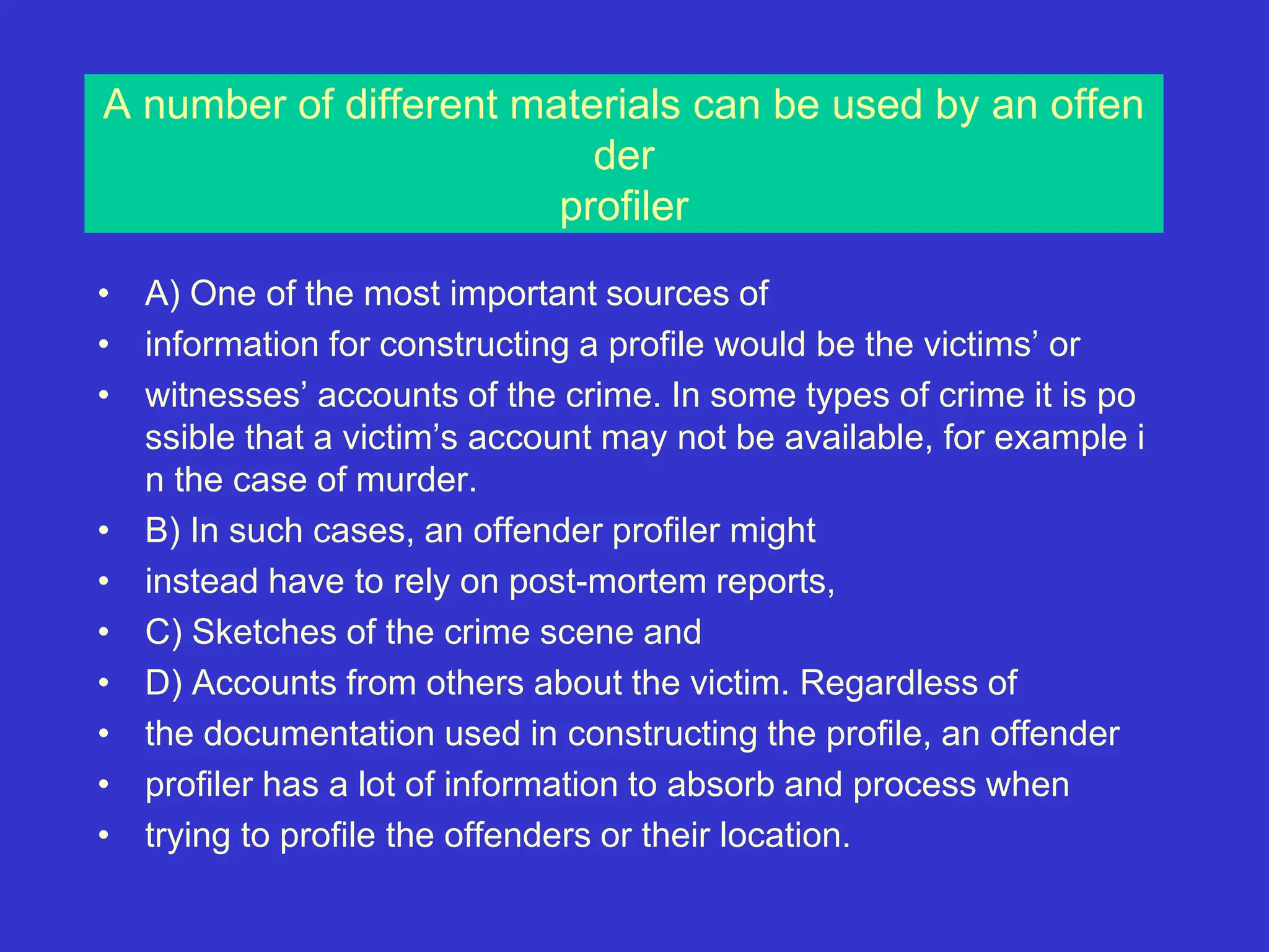 A number of different materials can be used by an offen
der
profiler
• A) One of the most important sources of
• information for constructing a profile would be the victims’ or
• witnesses’ accounts of the crime. In some types of crime it is po
ssible that a victim’s account may not be available, for example i
n the case of murder.
• B) In such cases, an offender profiler might
• instead have to rely on post-mortem reports,
• C) Sketches of the crime scene and
• D) Accounts from others about the victim. Regardless of
• the documentation used in constructing the profile, an offender
• profiler has a lot of information to absorb and process when
• trying to profile the offenders or their location.
 