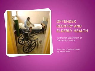 Offender Reentry and Elderly Health Multnomah Department of Community Justice Supervisor: Charlene Rhyne By Jessica Robb 