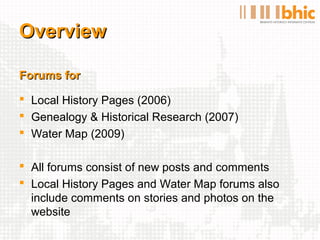 Overview

Forums for

 Local History Pages (2006)
 Genealogy & Historical Research (2007)
 Water Map (2009)

 All forums consist of new posts and comments
 Local History Pages and Water Map forums also
  include comments on stories and photos on the
  website
 