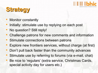Strategy
   Monitor constantly
   Initially: stimulate use by replying on each post
   No question? Still reply!
   Challenge patrons for new comments and information
   Stimulate connections between patrons
   Explore new frontiers services, without charge (at first)
   Don’t pull back faster than the community advances
   Stimulate use by referring to forums (via e-mail, chat)
   Be nice to ‘regulars’ (extra service, Christmas Cards,
    special activity day for users etc.)
 