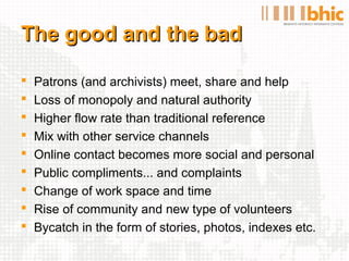 The good and the bad

   Patrons (and archivists) meet, share and help
   Loss of monopoly and natural authority
   Higher flow rate than traditional reference
   Mix with other service channels
   Online contact becomes more social and personal
   Public compliments... and complaints
   Change of work space and time
   Rise of community and new type of volunteers
   Bycatch in the form of stories, photos, indexes etc.
 