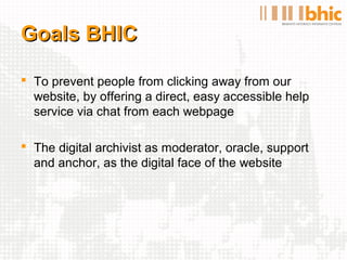 Goals BHIC

 To prevent people from clicking away from our
  website, by offering a direct, easy accessible help
  service via chat from each webpage

 The digital archivist as moderator, oracle, support
  and anchor, as the digital face of the website
 