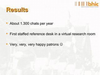 Results

 About 1.300 chats per year

 First staffed reference desk in a virtual research room

 Very, very, very happy patrons 
 