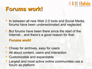 Forums work!
 In between all new Web 2.0 tools and Social Media,
  forums have been underestimated and neglected
 But forums have been there since the start of the
  Internet... and there’s a good reason for that:
    Forums work!

   Cheap for archives, easy for users
   All about content, users and interaction
   Customizable and expandable
   Largest and most active online communities use a
    forum as platform
 