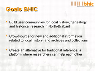 Goals BHIC

 Build user communities for local history, genealogy
  and historical research in North-Brabant

 Crowdsource for new and additional information
  related to local history, and archives and collections

 Create an alternative for traditional reference, a
  platform where researchers can help each other
 