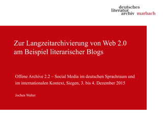 Zur Langzeitarchivierung von Web 2.0
am Beispiel literarischer Blogs
Offene Archive 2.2 – Social Media im deutschen Sprachraum und
im internationalen Kontext, Siegen, 3. bis 4. Dezember 2015
Jochen Walter
 