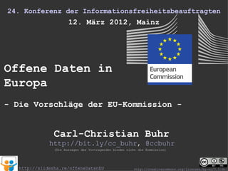 24. Konferenz der Informationsfreiheitsbeauftragten
                       12. März 2012, Mainz




Offene Daten in
Europa
- Die Vorschläge der EU-Kommission -


                Carl-Christian Buhr
              http://bit.ly/cc_buhr, @ccbuhr
                (Die Aussagen des Vortragenden binden nicht die Kommission)




   http://slidesha.re/offeneDatenEU                       http://creativecommons.org/licenses/by-nc/3.0/de/
 