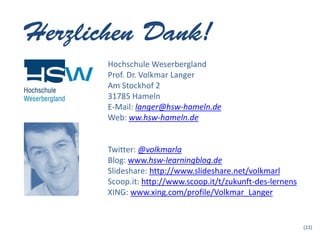 Hochschule Weserbergland
Prof. Dr. Volkmar Langer
Am Stockhof 2
31785 Hameln
E-Mail: langer@hsw-hameln.de
Web: ww.hsw-hameln.de


Twitter: @volkmarla
Blog: www.hsw-learningblog.de
Slideshare: http://www.slideshare.net/volkmarl
Scoop.it: http://www.scoop.it/t/zukunft-des-lernens
XING: www.xing.com/profile/Volkmar_Langer


                                                      (22)
 