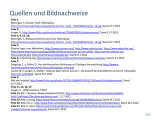 Quellen und Bildnachweise
Folie 1:
Böhringer, F., Horizon Field, Höferspitze,
http://commons.wikimedia.org/wiki/File:Horizon_Field,_H%C3%B6ferspitze_19.jpg, Stand 12.7.2012
Folie 2:
Langer, V., http://www.flickr.com/photos/volkmarl/7099387801/in/photostream/, Stand 13.7.2012
Folie 3, 4, 10, 18:
Böhringer, F., Bildausschnitt Horizon Field, Höferspitze,
http://commons.wikimedia.org/wiki/File:Horizon_Field,_H%C3%B6ferspitze_19.jpg, Stand 12.7.2012
Folie 5:
Diverse Logo´s von Webseiten, https://www.coursera.org/, http://www.udacity.com/, http://www.edxonline.org/,
http://www.elearnspace.org/blog/2008/10/30/connectivism-course-cck08/, http://connect.downes.ca/,
http://opco12.de/, http://ocwl11.wissensdialoge.de/, Stand 17.7.2012
Folie 6: E-Teaching.org, http://www.e-teaching.org/projekt/politik/bologna/e-bologna/, Stand 13.7.2012
Folie 7:
Sengstag, C. u. Miller, D., Von der klassischen Vorlesung zur E-Bologna Veranstaltung, http://www.e-
teaching.org/lehrszenarien/vorlesung/sengstag_miller.pdf,
Sauter, W. in Langer, V., MOOC – Massive Open Online Courses – die Zukunft des betrieblichen Lernens? | @scoopit
http://bit.ly/NVQiXZ , Stand 13.7.2012
Folie 9:
Bild von hojaleaf, http://www.flickr.com/photos/55231619@N00/924512714/sizes/o/in/photostream/, Stand
16.7.2012
Folie 11-13, 16, 17:
Langer, V. , HSW, Stand 16.7.2012
Folie 14, 15: I. Buchem, Mediendidaktik #FSLN12, http://www.slideshare.net/ibuchem/mediendidaktik-
fsln12?ref=http://ibuchem.wordpress.com/ , 12.7.2012
Folie 19: Bild, susanvg, http://www.flickr.com/photos/susanvg/3382838948/sizes/l/, Stand 16.7.2012
Folie 20: Bild, Fan, L., http://www.flickr.com/photos/laurelfan/5105723185/sizes/o/in/photostream/, Stand 16.7.2012
Folie 21: Bild, R. Jobst, http://coachcarole.wordpress.com/2012/01/13/blended-elearning-new-or-old-
change11/learner-requirements/, Stand 14.7. 2012
                                                                                                                      (23)
 